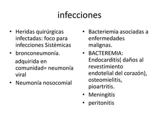 infecciones 
•  Heridas quirúrgicas       •  Bacteriemia asociadas a 
   infectadas: foco para        enfermedades 
   infecciones Sistèmicas       malignas. 
•  bronconeumonía.           •  BACTEREMIA: 
   adquirida en                 Endocarditis( daños al 
   comunidad= neumonía          revestimiento 
   viral                        endotelial del corazón), 
•  Neumonía nosocomial          osteomielitis, 
                                pioartritis. 
                             •  Meningitis 
                             •  peritonitis
 