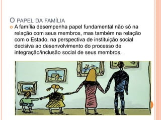 O PAPEL DA FAMÍLIA
 A família desempenha papel fundamental não só na
relação com seus membros, mas também na relação
com o Estado, na perspectiva de instituição social
decisiva ao desenvolvimento do processo de
integração/inclusão social de seus membros.
 