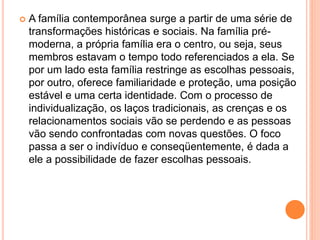  A família contemporânea surge a partir de uma série de
transformações históricas e sociais. Na família pré-
moderna, a própria família era o centro, ou seja, seus
membros estavam o tempo todo referenciados a ela. Se
por um lado esta família restringe as escolhas pessoais,
por outro, oferece familiaridade e proteção, uma posição
estável e uma certa identidade. Com o processo de
individualização, os laços tradicionais, as crenças e os
relacionamentos sociais vão se perdendo e as pessoas
vão sendo confrontadas com novas questões. O foco
passa a ser o indivíduo e conseqüentemente, é dada a
ele a possibilidade de fazer escolhas pessoais.
 