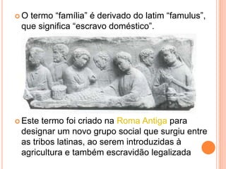  O termo “família” é derivado do latim “famulus”,
que significa “escravo doméstico”.
 Este termo foi criado na Roma Antiga para
designar um novo grupo social que surgiu entre
as tribos latinas, ao serem introduzidas à
agricultura e também escravidão legalizada
 