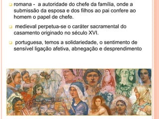  romana - a autoridade do chefe da família, onde a
submissão da esposa e dos filhos ao pai confere ao
homem o papel de chefe.
 medieval perpetua-se o caráter sacramental do
casamento originado no século XVI.
 portuguesa, temos a solidariedade, o sentimento de
sensível ligação afetiva, abnegação e desprendimento
 