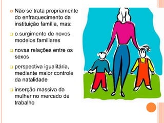  Não se trata propriamente
do enfraquecimento da
instituição família, mas:
 o surgimento de novos
modelos familiares
 novas relações entre os
sexos
 perspectiva igualitária,
mediante maior controle
da natalidade
 inserção massiva da
mulher no mercado de
trabalho
 