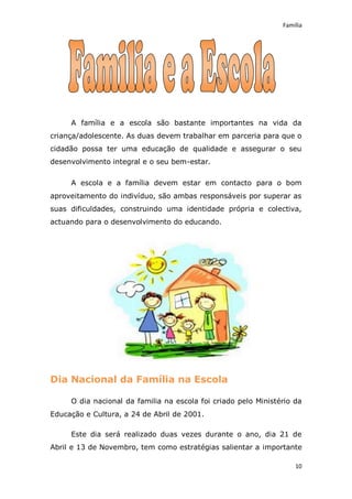 Família




     A família e a escola são bastante importantes na vida da
criança/adolescente. As duas devem trabalhar em parceria para que o
cidadão possa ter uma educação de qualidade e assegurar o seu
desenvolvimento integral e o seu bem-estar.

     A escola e a família devem estar em contacto para o bom
aproveitamento do indivíduo, são ambas responsáveis por superar as
suas dificuldades, construindo uma identidade própria e colectiva,
actuando para o desenvolvimento do educando.




Dia Nacional da Família na Escola

     O dia nacional da familia na escola foi criado pelo Ministério da
Educação e Cultura, a 24 de Abril de 2001.

     Este dia será realizado duas vezes durante o ano, dia 21 de
Abril e 13 de Novembro, tem como estratégias salientar a importante

                                                                    10
 