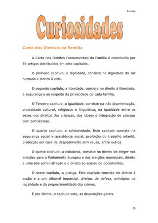 Família




Carta dos Direitos da Família

     A Carta dos Direitos Fundamentais da Família é constituída por
54 artigos distribuídos em sete capítulos.

     O primeiro capítulo, a dignidade, consiste na dignidade do ser
humano e direito à vida.


     O segundo capítulo, a liberdade, consiste no direito à liberdade,
a segurança e ao respeito da privacidade de cada família.

     O Terceiro capítulo, a igualdade, consiste na não discriminação,
diversidade cultural, religiosos e linguística, na igualdade entre os
sexos nos direitos das crianças, dos idosos e integração de pessoas
com deficiências.

     O quarto capítulo, a solidariedade. Este capítulo consiste na
segurança social e assistência social, proibição do trabalho infantil,
protecção em casa de despedimento sem causa, entre outros.

     O quinto capítulo, a cidadania, consiste no direito de eleger nas
eleições para o Parlamento Europeu e nas eleições municipais, direito
a uma boa administração e o direito ao acesso de documentos.


     O sexto capítulo, a justiça. Este capítulo consiste no direito à
acção e a um tribunal imparcial, direitos de defesa, princípios da
legalidade e da proporcionalidade dos crimes.


     E por último, o capítulo sete, as disposições gerais.



                                                                    15
 