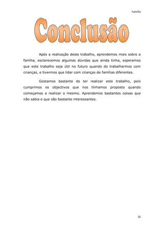 Família




         Após a realização deste trabalho, aprendemos mais sobre a
família, esclarecemos algumas dúvidas que ainda tinha, esperamos
que este trabalho seja útil no futuro quando do trabalharmos com
crianças, e tivermos que lidar com crianças de famílias diferentes.

         Gostamos bastante de ter realizar este trabalho, pois
cumprimos    os   objectivos   que   nos   tínhamos   proposto   quando
começamos a realizar o mesmo. Aprendemos bastantes coisas que
não sabia e que são bastante interessantes.




                                                                      16
 