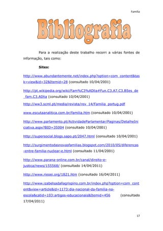 Família




         Para a realização deste trabalho recorri a várias fontes de
informação, tais como:

         Sites:

http://www.abundantemente.net/index.php?option=com_content&tas
k=view&id=32&Itemid=28 (consultado 10/04/2001)

http://pt.wikipedia.org/wiki/Fam%C3%ADlia#Fun.C3.A7.C3.B5es_de
_fam.C3.ADlia (consultado 10/04/2001)

http://ww3.scml.pt/media/revista/rev_14/Familia_portug.pdf

www.escutaanalitica.com.br/familia.htm (consultado 10/04/2001)

http://www.parlamento.pt/ActividadeParlamentar/Paginas/DetalheIni
ciativa.aspx?BID=35004 (consultado 10/04/2001)

http://supersocial.blogs.sapo.pt/2047.html (consultado 10/04/2001)

http://surgimentodasnovasfamilias.blogspot.com/2010/05/diferencas
-entre-familia-nuclear-e.html (consultado 11/04/2001)

http://www.parana-online.com.br/canal/direito-e-
justica/news/155568/ (consultado 14/04/2011)

http://www.rieoei.org/1821.htm (consultado 16/04/2011)

http://www.izabelsadallagrispino.com.br/index.php?option=com_cont
ent&view=article&id=1173:dia-nacional-da-familia-na-
escola&catid=103:artigos-educacionais&Itemid=456         (consultado
17/04/2011)



                                                                   17
 