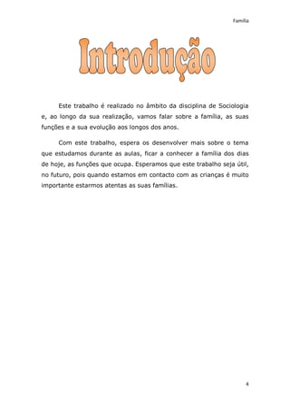 Família




     Este trabalho é realizado no âmbito da disciplina de Sociologia
e, ao longo da sua realização, vamos falar sobre a família, as suas
funções e a sua evolução aos longos dos anos.

     Com este trabalho, espera os desenvolver mais sobre o tema
que estudamos durante as aulas, ficar a conhecer a família dos dias
de hoje, as funções que ocupa. Esperamos que este trabalho seja útil,
no futuro, pois quando estamos em contacto com as crianças é muito
importante estarmos atentas as suas famílias.




                                                                    4
 