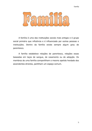 Família




      A família é uma das instituições sociais mais antigas e é grupo
social primário que influência e é influenciado por outras pessoas e
instituições.   Dentro   da família   existe   sempre   algum   grau   de
parentesco.

      A família estabelece relações de parentesco, relações essas
baseadas em laços de sangue, de casamento ou de adopção. Os
membros de uma família compartilham o mesmo apelido herdado dos
ascendentes directos, partilham um espaço comum.




                                                                        5
 