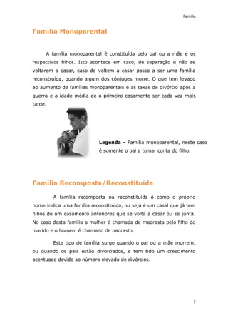 Família


Família Monoparental


     A família monoparental é constituída pelo pai ou a mãe e os
respectivos filhos. Isto acontece em caso, de separação e não se
voltarem a casar, caso de voltem a casar passa a ser uma família
reconstruída, quando algum dos cônjuges morre. O que tem levado
ao aumento de famílias monoparentais é as taxas de divórcio após a
guerra e a idade média de o primeiro casamento ser cada vez mais
tarde.




                           Legenda - Família monoparental, neste caso
                           é somente o pai a tomar conta do filho.




Família Recomposta/Reconstituída

         A família recomposta ou reconstituída é como o próprio
nome indica uma família reconstituída, ou seja é um casal que já tem
filhos de um casamento anteriores que se volta a casar ou se junta.
No caso desta família a mulher é chamada de madrasta pelo filho do
marido e o homem é chamado de padrasto.

         Este tipo de família surge quando o pai ou a mãe morrem,
ou quando os pais estão divorciados, e tem tido um crescimento
acentuado devido ao número elevado de divórcios.




                                                                     7
 