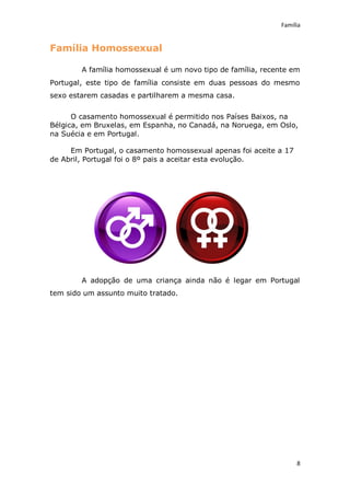 Família


Família Homossexual

        A família homossexual é um novo tipo de família, recente em
Portugal, este tipo de família consiste em duas pessoas do mesmo
sexo estarem casadas e partilharem a mesma casa.


      O casamento homossexual é permitido nos Países Baixos, na
Bélgica, em Bruxelas, em Espanha, no Canadá, na Noruega, em Oslo,
na Suécia e em Portugal.

     Em Portugal, o casamento homossexual apenas foi aceite a 17
de Abril, Portugal foi o 8º pais a aceitar esta evolução.




        A adopção de uma criança ainda não é legar em Portugal
tem sido um assunto muito tratado.




                                                                   8
 