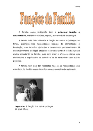 Família




      A    família   como   instituição   tem   a   principal   função   a
socialização, transmitir valores, regras, a sua cultura e ideologia.

      A família não tem somente a função de cuidar e proteger os
filhos,   promover-lhes     necessidades   básicas    de   alimentação   e
habitação, mas também ajuda-los a desenvolver personalidades. O
desenvolvimento de laços afectivos e sociais também é uma função
muito importante da família, pois sem amor e afecto a criança não
desenvolve a capacidade de confiar e de se relacionar com outras
pessoas.

      A família tem que dar respostas não só as necessidades dos
membros da família, como também as necessidades da sociedade.




 Legenda - A função dos pais é proteger
 os seus filhos.




                                                                         9
 