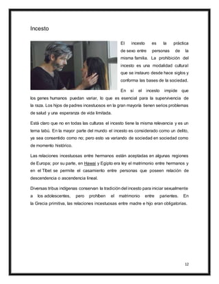 12
Incesto
El incesto es la práctica
de sexo entre personas de la
misma familia. La prohibición del
incesto es una modalidad cultural
que se instauro desde hace siglos y
conforma las bases de la sociedad.
En sí el incesto impide que
los genes humanos puedan variar, lo que es esencial para la supervivencia de
la raza. Los hijos de padres incestuosos en la gran mayoría tienen serios problemas
de salud y una esperanza de vida limitada.
Está claro que no en todas las culturas el incesto tiene la misma relevancia y es un
tema tabú. En la mayor parte del mundo el incesto es considerado como un delito,
ya sea consentido como no; pero esto va variando de sociedad en sociedad como
de momento histórico.
Las relaciones incestuosas entre hermanos están aceptadas en algunas regiones
de Europa; por su parte, en Hawai y Egipto era ley el matrimonio entre hermanos y
en el Tíbet se permite el casamiento entre personas que poseen relación de
descendencia o ascendencia lineal.
Diversas tribus indígenas conservan la tradición del incesto para iniciar sexualmente
a los adolescentes, pero prohíben el matrimonio entre parientes. En
la Grecia primitiva, las relaciones incestuosas entre madre e hijo eran obligatorias.
 
