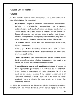 13
Causas y consecuencias
Causas
Se han intentado investigar ciertas circunstancias que podrían condicionar la
aparición del incesto. Así se enumeran:
 Abuso sexual: La figura del incesto se suelen iniciar con aproximaciones
afectivas o acercamientos aparentemente sin connotación
eróticas: fricciones en la espalda, forcejeos inapropiados que terminan en
caricias sexuales que pueden terminar en penetración con o sin violencia.
Cuando ello acontece con menores, estos se vuelven más tímidas y
retraídos, tienen problemas psicológicos y viven temiendo que algún día su
familia los descubra y les vuelva la espalda aun sin tener culpa alguna.
 La violencia familiar, la cual trae como consecuencias daños físicos,
morales y psicológicos.
 El desapego o la falta de cariño y atención debida a cada uno de los
miembros de la familia; lo que puede ocasionar la obsesión afectiva por algún
otro miembro de la familia.
 La falta de pareja por parte de una persona puede ser causa de incesto
debido a que algunas veces esta tiene baja autoestima y se refugia en un
pariente con el cual puede involucrarse sentimentalmente.
 El descuido de los padres hacia sus hijos es una causa de incesto, en
donde el perpetrador, generalmente es un adulto que esta al cuidado de la
víctima, el mártir es especialmente un infante, un pequeño que no se da
cuenta de los progresos sexuales de su protector, esencialmente si el
consumador solo desea mostrarle cariño y afecto. La victima del incesto
usualmente guarda el silencio, sin buscar ayuda, por el abuso y las
persistentes amenazas.
Se piensa que esencialmente las víctimas son mujeres, sin embargo los varones
también pueden ser víctimas de incesto. En caso de que el pequeño haya sido
 