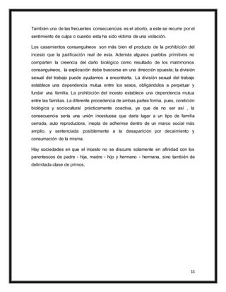 15
También una de las frecuentes consecuencias es el aborto, a este se recurre por el
sentimiento de culpa o cuando esta ha sido víctima de una violación.
Los casamientos consanguíneos son más bien el producto de la prohibición del
incesto que la justificación real de esta. Además algunos pueblos primitivos no
comparten la creencia del daño biológico como resultado de los matrimonios
consanguíneos, la explicación debe buscarse en una dirección opuesta; la división
sexual del trabajo puede ayudarnos a encontrarla. La división sexual del trabajo
establece una dependencia mutua entre los sexos, obligándolos a perpetuar y
fundar una familia. La prohibición del incesto establece una dependencia mutua
entre las familias. La diferente procedencia de ambas partes forma, pues, condición
biológica y sociocultural prácticamente coactiva, ya que de no ser así , la
consecuencia sería una unión incestuosa que daría lugar a un tipo de familia
cerrada, auto reproductora, inepta de adherirse dentro de un marco social más
amplio, y sentenciada posiblemente a la desaparición por decaimiento y
consumación de la misma.
Hay sociedades en que el incesto no se discurre solamente en afinidad con los
parentescos de padre - hija, madre - hijo y hermano - hermana, sino también de
delimitada clase de primos.
 
