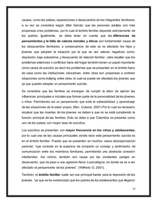 17
causas, como las peleas, separaciones o desacuerdos de los integrantes familiares,
a su vez se considera según (Mar García) que las personas adultas son más
propensas a los problemas, por lo cual el ámbito familiar depende estrictamente de
los padres. Igualmente, se debe tener en cuenta que las diferencias de
pensamientos y la falta de valores morales y éticos son fundamental causa de
los desacuerdos familiares, a consecuencia de esto se ve afectado los hijos y
jóvenes que adoptan la situación por la que se ven valores negativos como:
depresión, baja autoestima y desacuerdo de relación familiar. cabe resaltar que los
problemas exteriores o conflictos fuera del hogar también tienen un papel importante
como causa de suicidio; es decir los problemas que se presentan en el ámbito fuera
de casa como las instituciones educativas, entre otras son propensas a contraer
situaciones como bullying entre otras, lo cual se puede ver afectado los jóvenes que
ya que pueden adoptar un pensamiento suicida.
Se considera que las familias se encargan de cumplir la labor de ejercer las
influencias principales e iniciales que forman parte de la personalidad de los jóvenes
o niños. Permitiendo así un pensamiento que evite la vulnerabilidad y aprendizaje
de las situaciones de la salud propia. (Rev. Cubana, 2001) Por lo cual es necesario
recalcar que las muertes de los jóvenes se deben a que no se está cumpliendo la
función principal de las familias. Esto se debe a que Colombia se presenta como
uno de los países con mayor tasa de suicidios.
Los suicidios se presentan con mayor frecuencia en los niños y adolescentes,
por lo cual una de las causas principales donde nace este pensamiento suicida es
en el ámbito familiar. Puesto que se presentan en muchos casos desorganización
parental, “que consiste en la ausencia de compartir un consejo y sentimiento de
comunicación entre los miembros familiares, permitiendo una abstracta conexión
intrafamiliar. Así mismo, también son causa por las constantes parejas en
desacuerdo, que da paso a una agresión física o psicológica, en donde se va a ver
afectado el pensamiento de los jóvenes”. (Wilfredo G, 2001).
También, el ámbito familiar suele ser una principal fuente para la depresión de los
jóvenes. “ya que se ha evidenciado que los padres de los adolescentes que llegaron
 