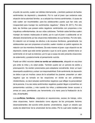 18
al punto de suicidio, suelen ser débiles internamente, y también padecen de fuertes
sentimientos de depresión y desaliento. Por lo cual el joven que evidencie esta
situación de la autoridad familiar, va a adoptar los mismos sentimientos. A causa de
esto suelen ser incontrolables para los adolescentes puesto que han visto una
incapacidad para manejar los sentimientos negativos.” (Elena M, 2011). Por otro
lado, las familias que poseen estos negativos sentimientos son propensos a los
impulsivos enfrentamientos de sus vidas cotidianas. También estas familias suelen
manejar de manera inadecuada el estrés, por lo cual el joven o adolecente se ve
afectado directamente por las situaciones intolerables de sus familias. Por otro lado,
En relación con el manejo de efectivo o de recursos familiares, generalmente los
adolescentes que son propensos al suicidio, suelen mostrar un patrón agresivo de
relación con los miembros familiares. De esta manera el joven cuya situación es de
depresión, siente que está siendo ignorado o que no se le quiere, también tiene un
sentimiento en el cual es doloroso, por lo que a causa de esto presenta situaciones
de aislamiento y posteriormente el pensamiento suicida.
Puede ser difícil recordar cómo se sentía ser adolescente, atrapado en esa área
gris entre la niñez y la edad adulta. También puede ser un periodo de estrés y
preocupación. Se sienten presionados para adaptarse socialmente, tener un buen
desempeño académico y actuar con responsabilidad. Este sentimiento de depresión
se debe a que en muchos casos de la actualidad los jóvenes presentan un valor
negativo que es tomado en las situaciones en donde se ven problemas
intrafamiliares, es decir adoptan sentimientos negativos que reflejan la personalidad
de la persona. A su vez estos sentimientos negativos pueden llegar a convertirse en
pensamientos suicidas, y más cuando los niños y adolescentes tienen acceso a
armas en casa, permitiendo una herramienta a la mano para la finalización de la
vida. (KidsHealth).
Los conflictos familiares, originados en separaciones, exceso de trabajo, entre
otras situaciones, fueron detectados como algunos de los principales factores
desencadenantes del suicidio entre jóvenes universitarios, según un estudio que
acaba de determinar de la universidad de los andes. Por lo cual cabe resaltar que
 