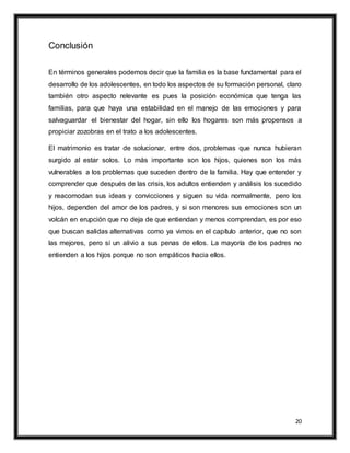 20
Conclusión
En términos generales podemos decir que la familia es la base fundamental para el
desarrollo de los adolescentes, en todo los aspectos de su formación personal, claro
también otro aspecto relevante es pues la posición económica que tenga las
familias, para que haya una estabilidad en el manejo de las emociones y para
salvaguardar el bienestar del hogar, sin ello los hogares son más propensos a
propiciar zozobras en el trato a los adolescentes.
El matrimonio es tratar de solucionar, entre dos, problemas que nunca hubieran
surgido al estar solos. Lo más importante son los hijos, quienes son los más
vulnerables a los problemas que suceden dentro de la familia. Hay que entender y
comprender que después de las crisis, los adultos entienden y análisis los sucedido
y reacomodan sus ideas y convicciones y siguen su vida normalmente, pero los
hijos, dependen del amor de los padres, y si son menores sus emociones son un
volcán en erupción que no deja de que entiendan y menos comprendan, es por eso
que buscan salidas alternativas como ya vimos en el capítulo anterior, que no son
las mejores, pero sí un alivio a sus penas de ellos. La mayoría de los padres no
entienden a los hijos porque no son empáticos hacia ellos.
 