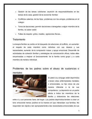 5
 Gestión de las tareas cotidianas: asunción de responsabilidades en las
tareas de la casa, gestión de la economía familiar
 Conflictos externos de los hijos: problemas con los amigos, problemas en el
colegio.
 Toma de decisiones: permitir decisiones o denegarlas a algún miembro de la
familia, no saber ceder.
 Faltas de respeto: gritos, insultos, agresiones físicas...
Tratamiento
La terapia familiar se centra en la búsqueda de soluciones al conflicto, en aumentar
el respeto de cada miembro como individuo con sus deseos y sus
necesidades, aumento de la compresión mutua y apoyo emocional. Desarrollo de
actividades de cohesión familiar y estrategias de comunicación eficaz, todas ellas
encaminadas a mejorar el funcionamiento de la familia como grupo y a cada
miembro de manera individual.
Problemas de los padres sobre el abuso de sustancias o
mentales
Si usted o su cónyuge están deprimidos
o tienen otras enfermedades mentales
o emocionales, su hijo crece de una
manera diferente a la de sus
compañeros. La depresión en un padre
afecta a todos los miembros de la
familia y distorsiona las relaciones
entre sí y con personas fuera del hogar. Los padres deprimidos tienden a crear un
tono emocional menos positivo en la manera en que interactúan sus familias. No
responden tan rápido o tan apropiadamente a las necesidades emocionales de sus
 