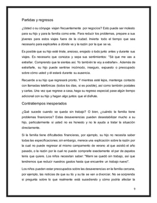 9
Partidas y regresos
¿Usted o su cónyuge viajan frecuentemente por negocios? Esto puede ser molesto
para su hijo y para la familia como ente. Para reducir los problemas, prepare a sus
jóvenes para estos viajes fuera de la ciudad. Invierta todo el tiempo que sea
necesario para explicarles a dónde va y la razón por la que se va.
Es posible que su hijo esté triste, ansioso, enojado o todo junto antes y durante sus
viajes. Es necesario que conozca y sepa sus sentimientos: "Sé que me vas a
extrañar. Comprendo que te sientas así. Yo también te voy a extrañar». Además de
extrañarle, su hijo puede sentirse incómodo, inseguro, expuesto o preocupado
sobre cómo usted y él estará durante su ausencia.
Recuerde a su hijo que regresará pronto. Y mientras esté lejos, mantenga contacto
con llamadas telefónicas (todos los días, si es posible), así como también postales
y cartas. Una vez que regrese a casa, haga su regreso especial; pase algún tiempo
adicional con su hijo y hagan algo juntos que el disfrute.
Contratiempos inesperados
¿Qué sucede cuando se queda sin trabajo? O bien, ¿cuándo la familia tiene
problemas financieros? Estas desavenencias pueden desestabilizar mucho a su
hijo, particularmente si usted no es honesto y no le ayuda a tratar la situación
directamente.
Si la familia tiene dificultades financieras, por ejemplo, su hijo no necesita saber
todas las especificaciones; sin embargo, merece una explicación sobre la razón por
la cual no puede regresar al mismo campamento de verano al que asistió el año
pasado, o la razón por la cual no puede comprarle exactamente el par de zapatos
tenis que quiere. Los niños necesitan saber: "Mami se quedó sin trabajo, así que
tendremos que reducir nuestros gastos hasta que encuentre un trabajo nuevo".
Los niños pueden estar preocupados sobre las desavenencias en la familia cercana,
por ejemplo, las noticias de que su tío y su tía se van a divorciar. No se sorprenda
si pregunta sobre lo que realmente está sucediendo y cómo podría afectar la
 