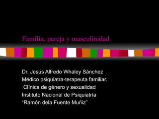Familia, pareja y masculinidad Dr. Jesús Alfredo Whaley Sánchez Médico psiquiatra-terapeuta familiar. Clínica de género y sexualidad Instituto Nacional de Psiquiatría  “ Ramón dela Fuente Muñiz” 