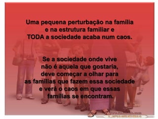 Uma pequena perturbação na família
e na estrutura familiar e
TODA a sociedade acaba num caos.

Se a sociedade onde vive
não é aquela que gostaria,
deve começar a olhar para
as famílias que fazem essa sociedade
e verá o caos em que essas
famílias se encontram.

 
