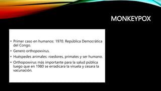 MONKEYPOX
• Primer caso en humanos: 1970. República Democrática
del Congo.
• Genero orthopoxvirus.
• Huéspedes animales: roedores, primates y ser humano.
• Orthopoxvirus más importante para la salud pública
luego que en 1980 se erradicara la viruela y cesara la
vacunación.
 