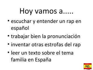 Hoy vamos a.....
• escuchar y entender un rap en
  español
• trabajar bien la pronunciación
• inventar otras estrofas del rap
• leer un texto sobre el tema
  familia en España
                                    ©r
 
