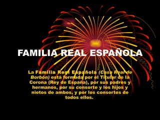 FAMILIA REAL ESPAÑOLA La  Familia Real Española   (Casa Real de Borbón)  está formada por el Titular de la Corona (Rey de España), por sus padres y hermanos, por su consorte y los hijos y nietos de ambos, y por los consortes de todos ellos.  