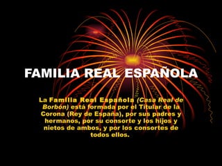 FAMILIA REAL ESPAÑOLA La  Familia Real Española   (Casa Real de Borbón)  está formada por el Titular de la Corona (Rey de España), por sus padres y hermanos, por su consorte y los hijos y nietos de ambos, y por los consortes de todos ellos.  