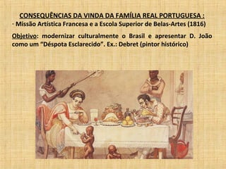 CONSEQUÊNCIAS DA VINDA DA FAMÍLIA REAL PORTUGUESA :
- Missão Artística Francesa e a Escola Superior de Belas-Artes (1816)
Objetivo: modernizar culturalmente o Brasil e apresentar D. João
como um “Déspota Esclarecido”. Ex.: Debret (pintor histórico)
 