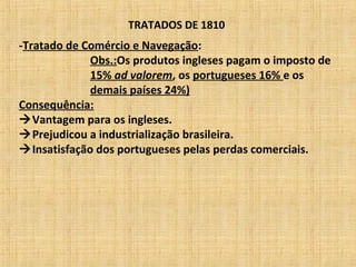 TRATADOS DE 1810
-Tratado de Comércio e Navegação:
Obs.:Os produtos ingleses pagam o imposto de
15% ad valorem, os portugueses 16% e os
demais países 24%)
Consequência:
Vantagem para os ingleses.
Prejudicou a industrialização brasileira.
Insatisfação dos portugueses pelas perdas comerciais.
 