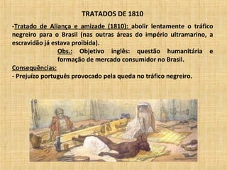 TRATADOS DE 1810
-Tratado de Aliança e amizade (1810): abolir lentamente o tráfico
negreiro para o Brasil (nas outras áreas do império ultramarino, a
escravidão já estava proibida).
Obs.: Objetivo inglês: questão humanitária e
formação de mercado consumidor no Brasil.
Consequências:
- Prejuízo português provocado pela queda no tráfico negreiro.
 