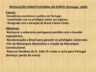 REVOLUÇÃO CONSTITUCIONAL DO PORTO (Portugal, 1820)
Causas:
-Decadência econômica e política de Portugal.
- Insatisfação com os privilégios dados aos ingleses.
- Desagrado com a elevação do Brasil a Reino Unido.
Objetivos:
-Restaurar a soberania portuguesa perdida com a invasão
napoleônica;
-Recolonização o Brasil para garantir os privilégios comerciais.
-Fim da Monarquia Absolutista e criação da Monarquia
Constitucional.
-Retorno imediato de D. João VI e toda a corte para Portugal
(Ameaça: perda do trono)
 
