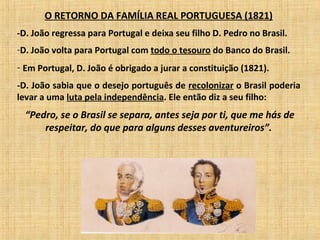 O RETORNO DA FAMÍLIA REAL PORTUGUESA (1821)
-D. João regressa para Portugal e deixa seu filho D. Pedro no Brasil.
-D. João volta para Portugal com todo o tesouro do Banco do Brasil.
- Em Portugal, D. João é obrigado a jurar a constituição (1821).
-D. João sabia que o desejo português de recolonizar o Brasil poderia
levar a uma luta pela independência. Ele então diz a seu filho:
“Pedro, se o Brasil se separa, antes seja por ti, que me hás de
respeitar, do que para alguns desses aventureiros”.
 