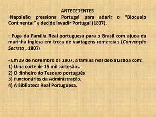 ANTECEDENTES
-Napoleão pressiona Portugal para aderir o “Bloqueio
Continental” e decide invadir Portugal (1807).
- Fuga da Família Real portuguesa para o Brasil com ajuda da
marinha inglesa em troca de vantagens comerciais (Convenção
Secreta , 1807)
- Em 29 de novembro de 1807, a família real deixa Lisboa com:
1) Uma corte de 15 mil cortesãos.
2) O dinheiro do Tesouro português
3) Funcionários da Administração.
4) A Biblioteca Real Portuguesa.
 