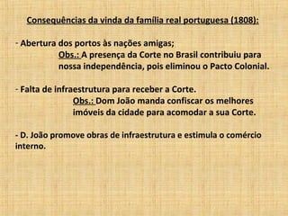Consequências da vinda da família real portuguesa (1808):
- Abertura dos portos às nações amigas;
Obs.: A presença da Corte no Brasil contribuiu para
nossa independência, pois eliminou o Pacto Colonial.
- Falta de infraestrutura para receber a Corte.
Obs.: Dom João manda confiscar os melhores
imóveis da cidade para acomodar a sua Corte.
- D. João promove obras de infraestrutura e estimula o comércio
interno.
 