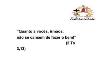“ Quanto a vocês, irmãos,  não se cansem de fazer o bem!”  (2 Ts 3,13) 