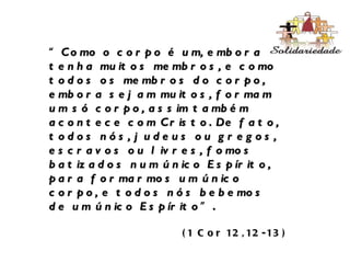 “ Como o corpo é um, embora tenha muitos membros, e como todos os membros do corpo, embora sejam muitos, formam um só corpo, assim também acontece com Cristo. De fato, todos nós, judeus ou gregos, escravos ou livres, fomos batizados num único Espírito, para formarmos um único corpo, e todos nós bebemos de um único Espírito ”. (1 Cor 12,12-13) 