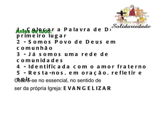 Antes de tudo: 1 - Colocar a Palavra de Deus em primeiro lugar 2 - Somos Povo de Deus em comunhão 3 - Já somos uma rede de comunidades 4 - Identificada com o amor fraterno 5 - Resta-nos, em oração, refletir e agir Centra-se no essencial, no sentido de  ser da própria Igreja:  EVANGELIZAR 