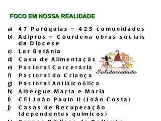 FOCO EM NOSSA REALIDADE  47 Paróquias – 425 comunidades Adipros – Coordena obras sociais da Diocese Lar Betânia  Casa de Alimentação Pastoral Carcerária Pastoral da Criança Pastoral Antialcoólica Albergue Marta e Maria CEI João Paulo II (João Costa) Casas de Recuperação (dependentes químicos) Grupos Bíblicos de Reflexão 