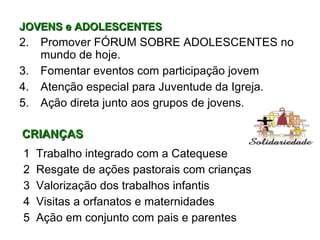 JOVENS e ADOLESCENTES Promover FÓRUM SOBRE ADOLESCENTES no mundo de hoje. Fomentar eventos com participação jovem Atenção especial para Juventude da Igreja. Ação direta junto aos grupos de jovens. CRIANÇAS 1  Trabalho integrado com a Catequese 2  Resgate de ações pastorais com crianças 3  Valorização dos trabalhos infantis 4  Visitas a orfanatos e maternidades 5  Ação em conjunto com pais e parentes  