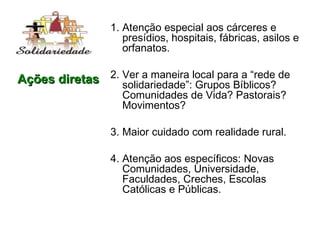 1. Atenção especial aos cárceres e presídios, hospitais, fábricas, asilos e orfanatos. 2. Ver a maneira local para a “rede de solidariedade”: Grupos Bíblicos? Comunidades de Vida? Pastorais? Movimentos? 3. Maior cuidado com realidade rural. 4. Atenção aos específicos: Novas Comunidades, Universidade, Faculdades, Creches, Escolas Católicas e Públicas. Ações diretas 