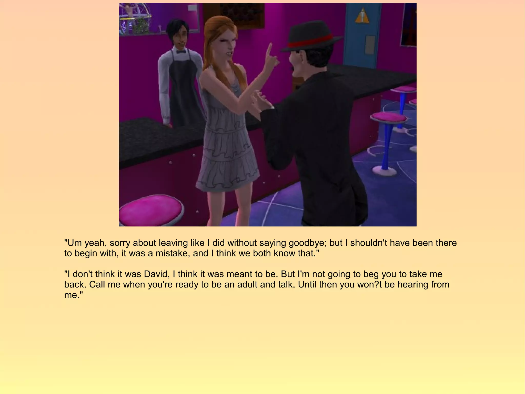 "Um yeah, sorry about leaving like I did without saying goodbye; but I shouldn't have been there
to begin with, it was a mistake, and I think we both know that."

"I don't think it was David, I think it was meant to be. But I'm not going to beg you to take me
back. Call me when you're ready to be an adult and talk. Until then you won?t be hearing from
me."
 