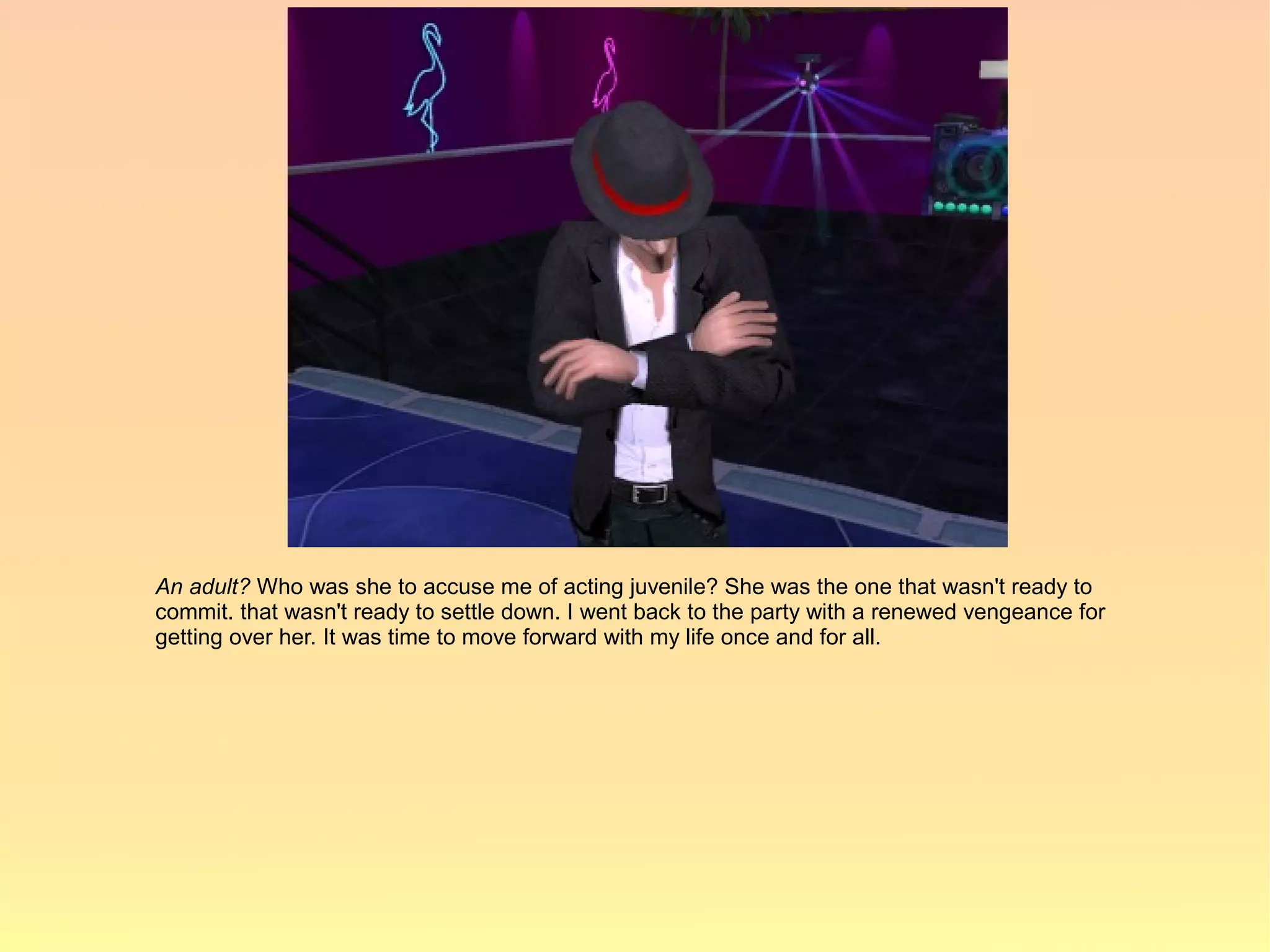 An adult? Who was she to accuse me of acting juvenile? She was the one that wasn't ready to
commit. that wasn't ready to settle down. I went back to the party with a renewed vengeance for
getting over her. It was time to move forward with my life once and for all.
 