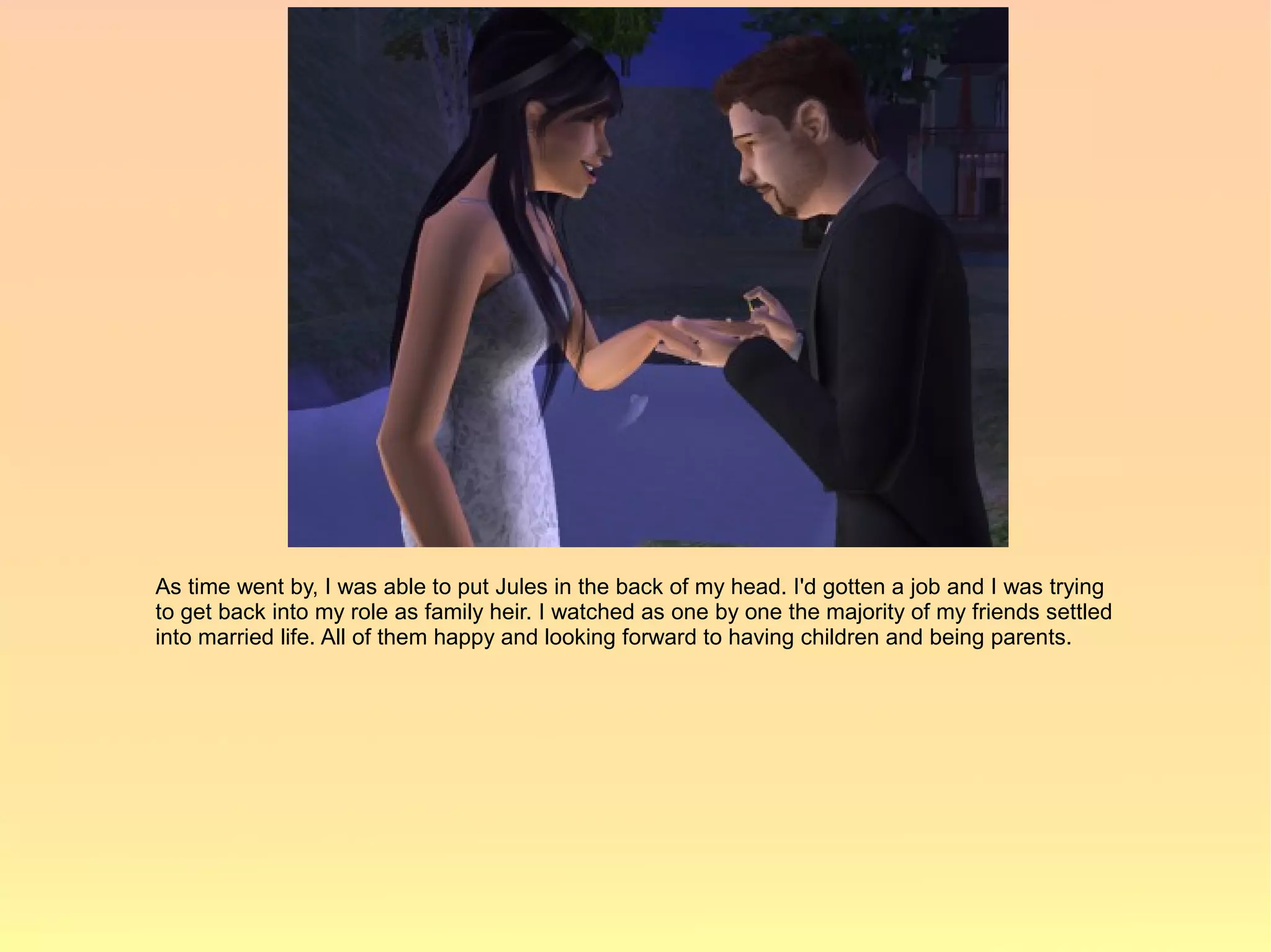 As time went by, I was able to put Jules in the back of my head. I'd gotten a job and I was trying
to get back into my role as family heir. I watched as one by one the majority of my friends settled
into married life. All of them happy and looking forward to having children and being parents.
 