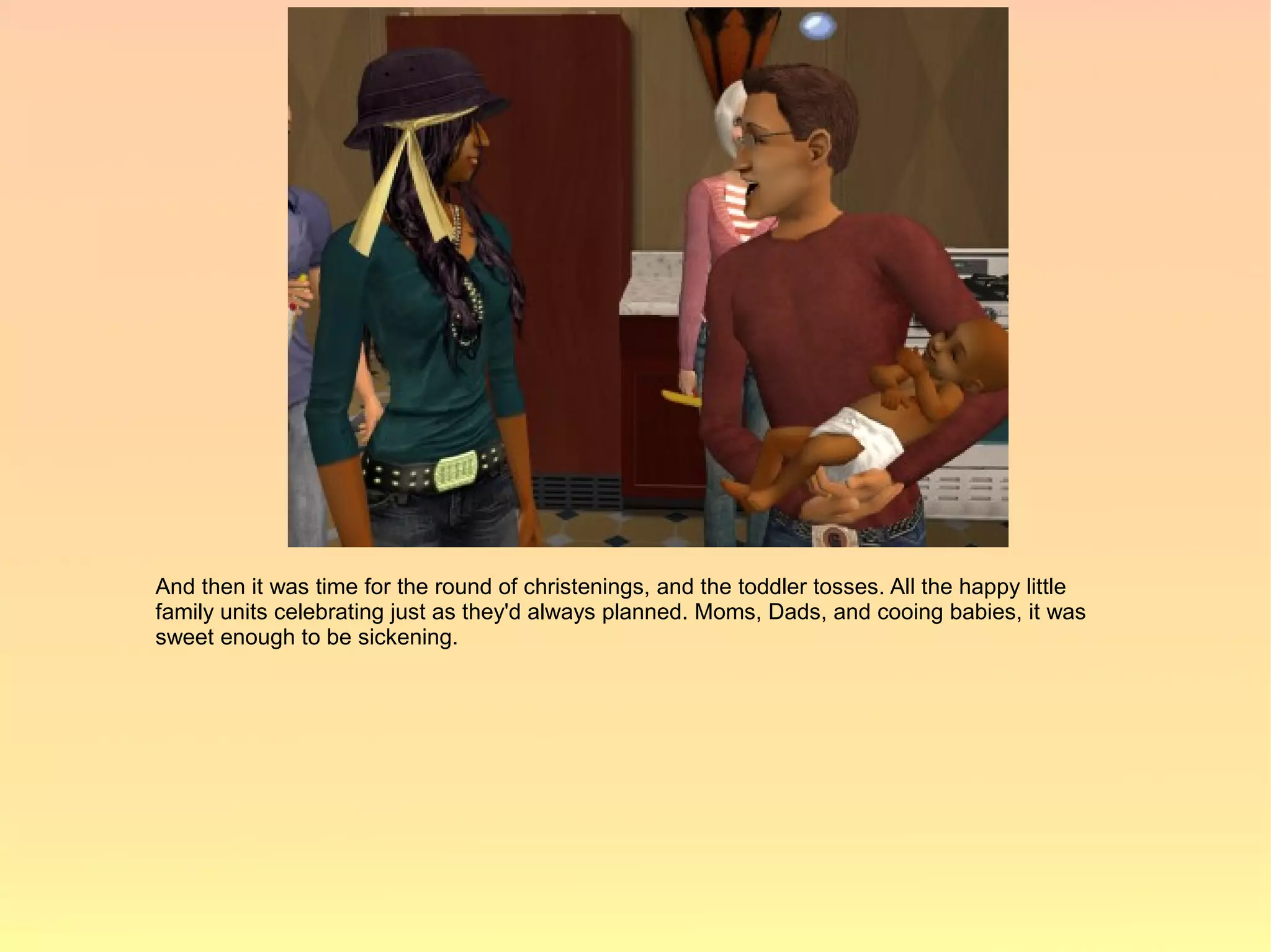 And then it was time for the round of christenings, and the toddler tosses. All the happy little
family units celebrating just as they'd always planned. Moms, Dads, and cooing babies, it was
sweet enough to be sickening.
 