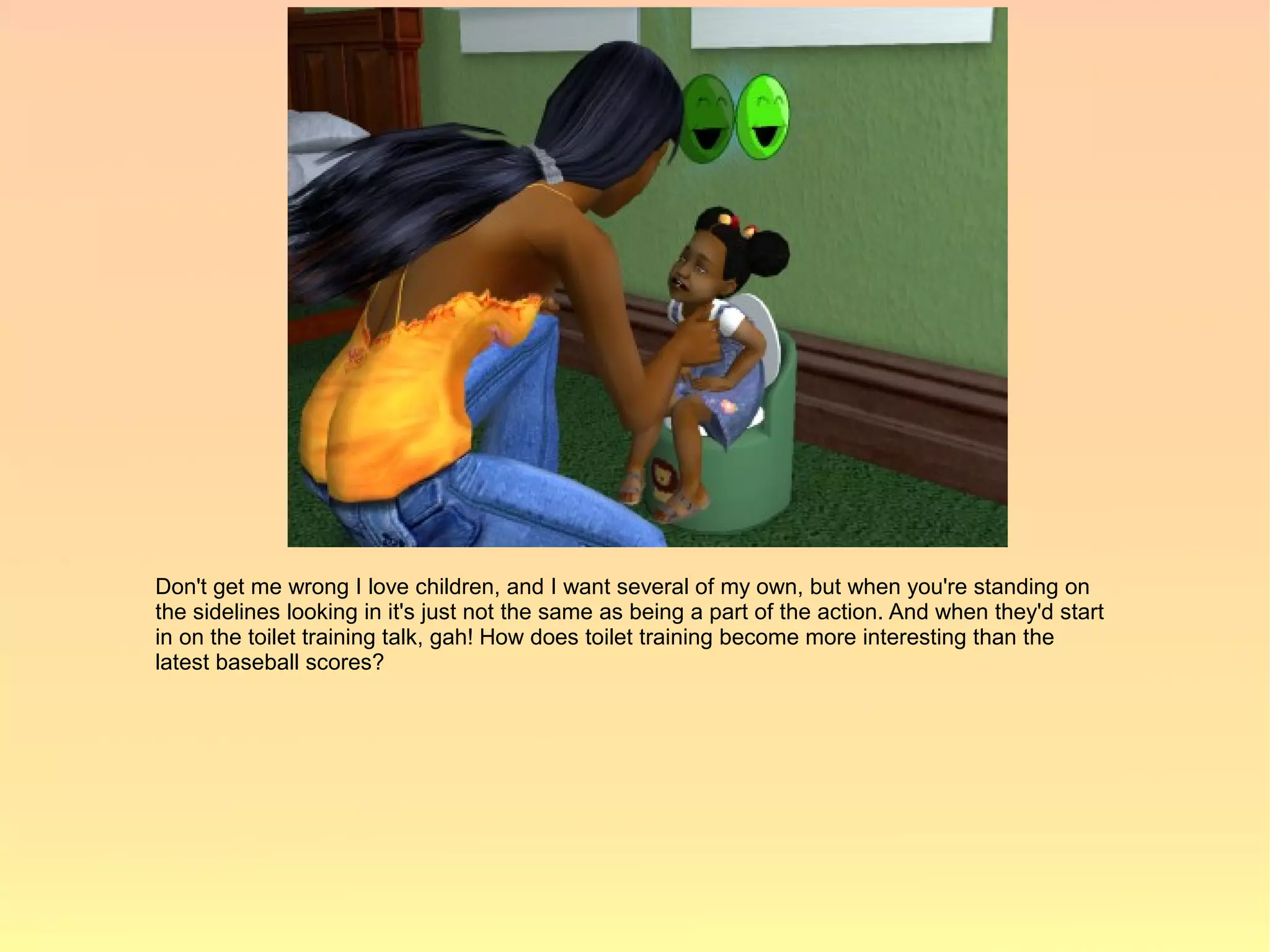 Don't get me wrong I love children, and I want several of my own, but when you're standing on
the sidelines looking in it's just not the same as being a part of the action. And when they'd start
in on the toilet training talk, gah! How does toilet training become more interesting than the
latest baseball scores?
 