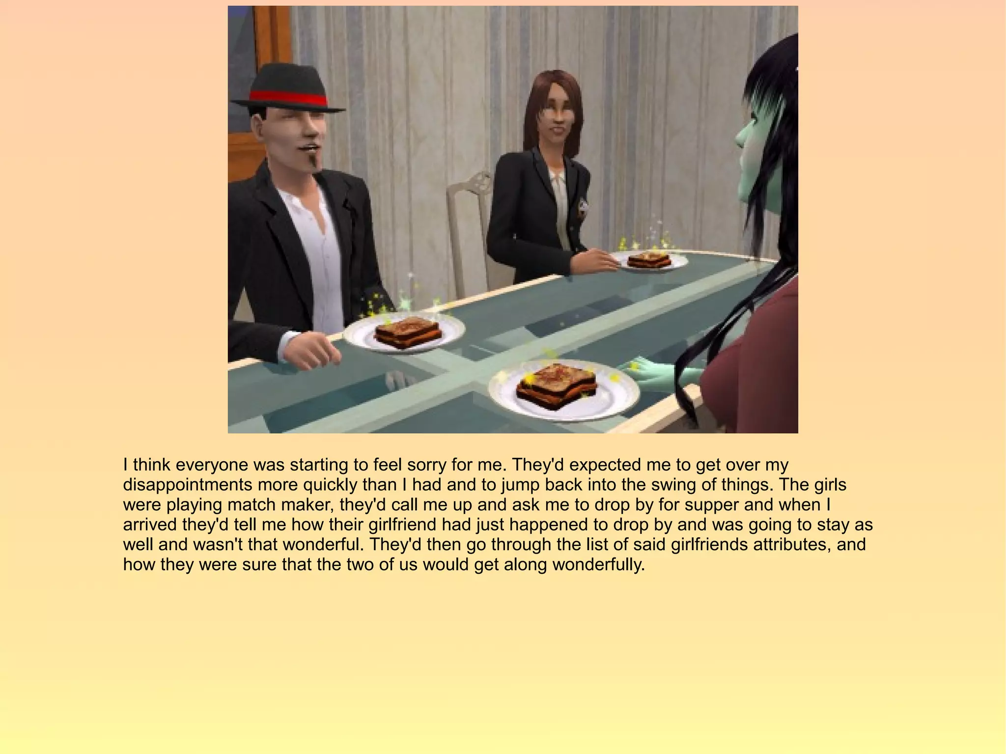 I think everyone was starting to feel sorry for me. They'd expected me to get over my
disappointments more quickly than I had and to jump back into the swing of things. The girls
were playing match maker, they'd call me up and ask me to drop by for supper and when I
arrived they'd tell me how their girlfriend had just happened to drop by and was going to stay as
well and wasn't that wonderful. They'd then go through the list of said girlfriends attributes, and
how they were sure that the two of us would get along wonderfully.
 