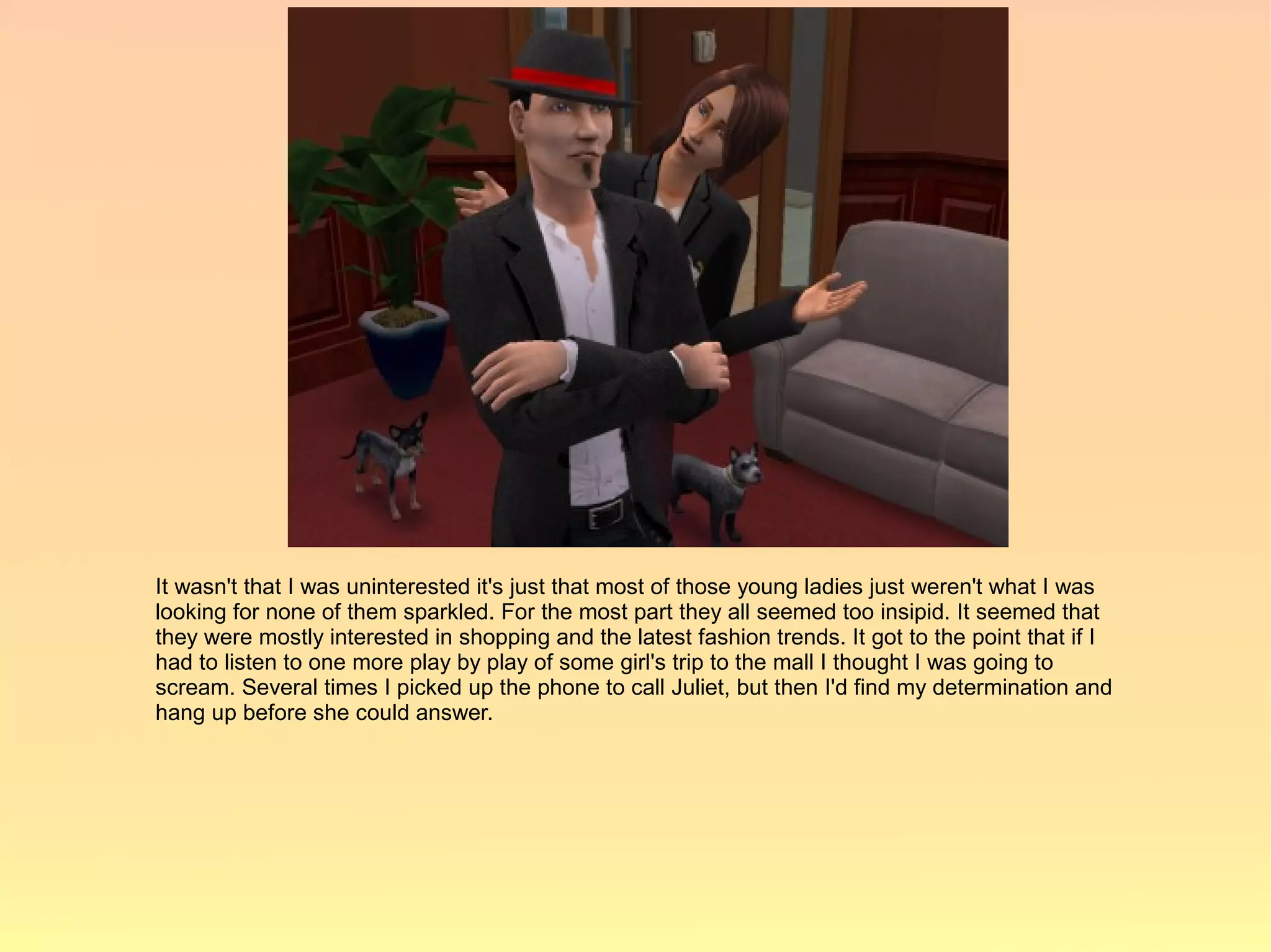 It wasn't that I was uninterested it's just that most of those young ladies just weren't what I was
looking for none of them sparkled. For the most part they all seemed too insipid. It seemed that
they were mostly interested in shopping and the latest fashion trends. It got to the point that if I
had to listen to one more play by play of some girl's trip to the mall I thought I was going to
scream. Several times I picked up the phone to call Juliet, but then I'd find my determination and
hang up before she could answer.
 