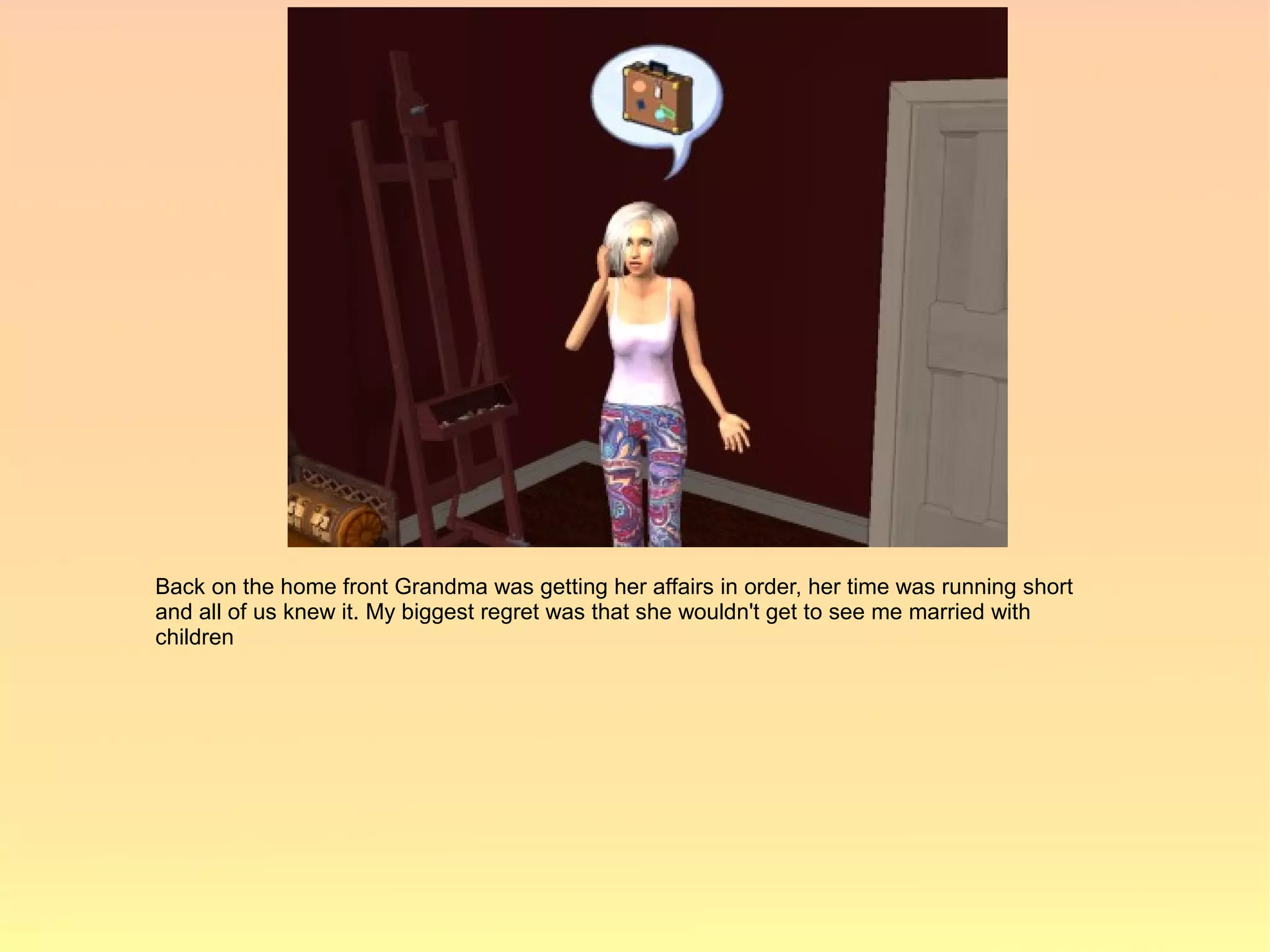 Back on the home front Grandma was getting her affairs in order, her time was running short
and all of us knew it. My biggest regret was that she wouldn't get to see me married with
children
 